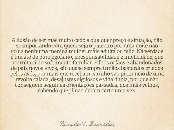 A ilusão de ser mãe muito cedo a qualquer preço e situação, não se importando com quem seja o parceiro por uma noite não torna nenhuma menina mulher mais adulta... Frase de Ricardo V. Barradas.