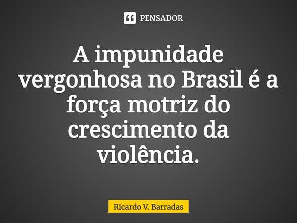 ⁠A impunidade vergonhosa no Brasil é a força motriz do crescimento da violência.... Frase de Ricardo V. Barradas.