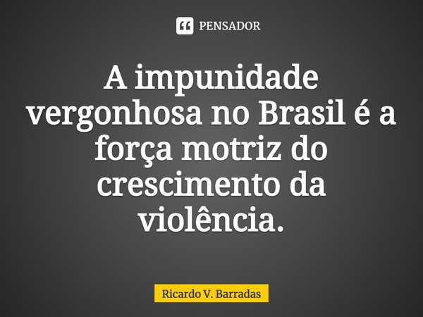 ⁠A impunidade vergonhosa no Brasil é a força motriz do crescimento da violência.... Frase de Ricardo V. Barradas.