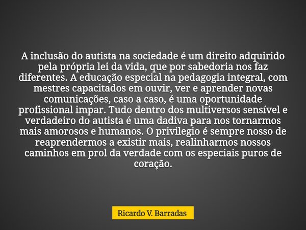 A inclusão do autista na sociedade é um direito adquirido pela própria lei da vida, que por sabedoria nos faz diferentes. A educação especial na pedagogia integ... Frase de Ricardo V. Barradas.