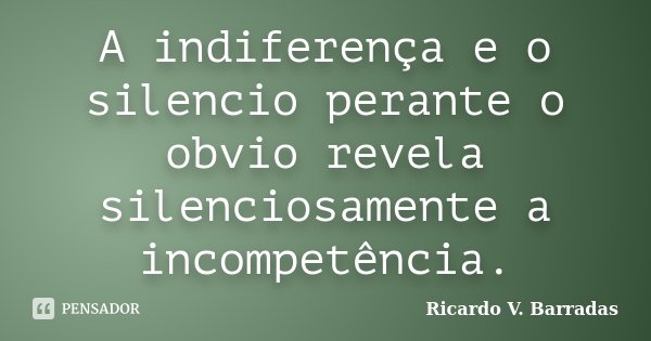 A indiferença e o silencio perante o obvio revela silenciosamente a incompetência.... Frase de RICARDO V. BARRADAS.
