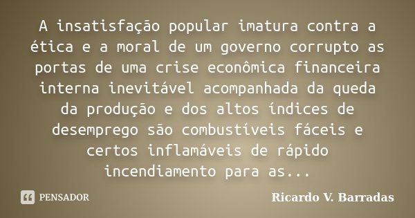 A insatisfação popular imatura contra a ética e a moral de um governo corrupto as portas de uma crise econômica financeira interna inevitável acompanhada da que... Frase de Ricardo V. Barradas.