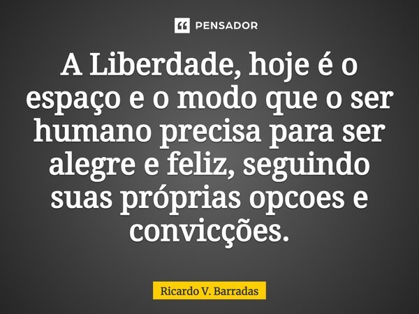 ⁠A Liberdade, hoje é o espaço e o modo que o ser humano precisa para ser alegre e feliz, seguindo suas próprias opções e convicções.... Frase de Ricardo V. Barradas.