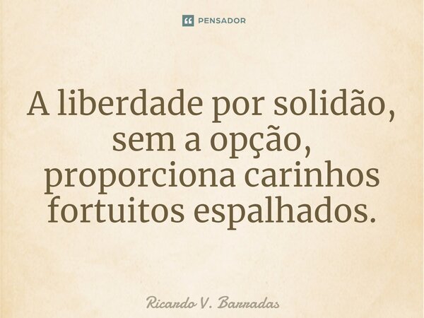 ⁠A liberdade por solidão, sem a opção, proporciona carinhos fortuitos espalhados.... Frase de Ricardo V. Barradas.