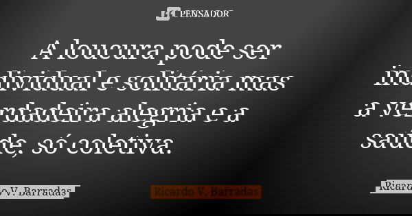 A loucura pode ser individual e solitária mas a verdadeira alegria e a saúde, só coletiva.... Frase de RICARDO V. BARRADAS.