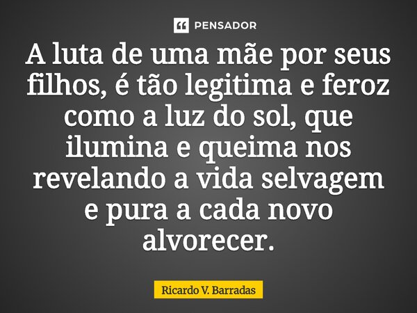⁠A luta de uma mãe por seus filhos, é tão legitima e feroz como a luz do sol, que ilumina e queima nos revelando a vida selvagem e pura a cada novo alvorecer.... Frase de Ricardo V. Barradas.