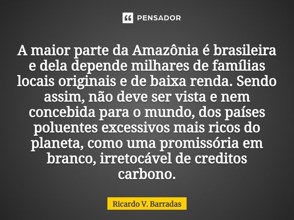 ⁠A maior parte da Amazônia é brasileira e dela depende milhares de famílias locais originais e de baixa renda. Sendo assim, não deve ser vista e nem concebida p... Frase de Ricardo V. Barradas.