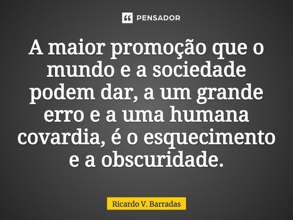 ⁠A maior promoção que o mundo e a sociedade podem dar, a um grande erro e a uma humana covardia, é o esquecimento e a obscuridade.... Frase de Ricardo V. Barradas.
