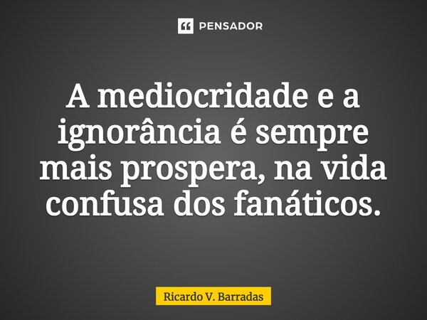 ⁠A mediocridade e a ignorância é sempre mais prospera, na vida confusa dos fanáticos.... Frase de Ricardo V. Barradas.