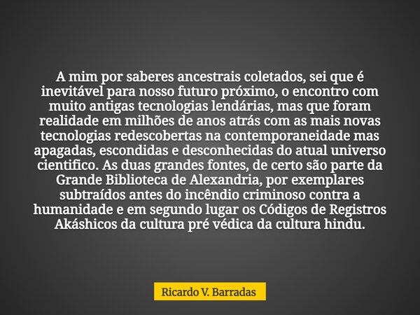 A mim por saberes ancestrais coletados, sei que é inevitável para nosso futuro próximo, o encontro com muito antigas tecnologias lendárias, mas que foram realid... Frase de Ricardo V. Barradas.