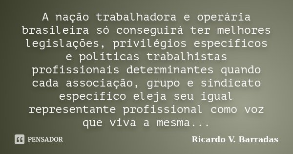 A nação trabalhadora e operária brasileira só conseguirá ter melhores legislações, privilégios específicos e políticas trabalhistas profissionais determinantes ... Frase de Ricardo V. Barradas.