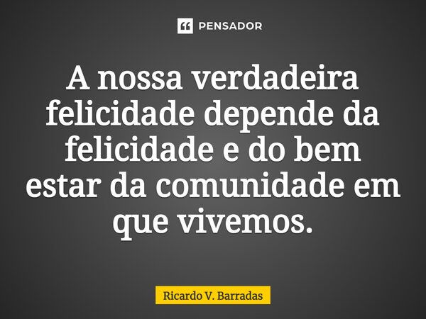 ⁠A nossa verdadeira felicidade depende da felicidade e do bem estar da comunidade em que vivemos.... Frase de Ricardo V. Barradas.