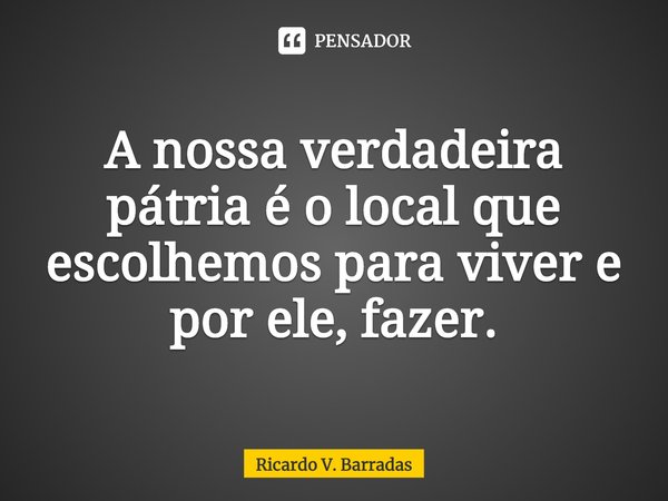 ⁠A nossa verdadeira pátria é o local que escolhemos para viver e por ele, fazer.... Frase de Ricardo V. Barradas.