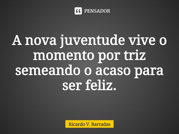 ⁠A nova juventude vive o momento por triz semeando o acaso para ser feliz.... Frase de Ricardo V. Barradas.