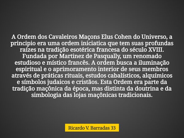 A Ordem dos Cavaleiros Maçons Elus Cohen do Universo, a principio era uma ordem iniciatica que tem suas profundas raízes na tradição esotérica francesa do sécul... Frase de Ricardo V. Barradas 33.