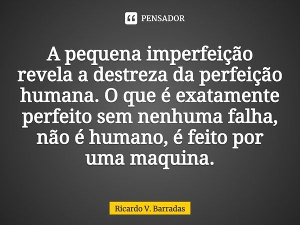 ⁠A pequena imperfeição revela a destreza da perfeição humana. O que é exatamente perfeito sem nenhuma falha, não é humano, é feito por uma maquina.... Frase de Ricardo V. Barradas.