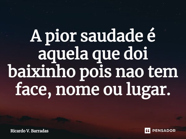 ⁠A pior saudade é aquela que dói baixinho pois não tem face, nome ou lugar.... Frase de Ricardo V. Barradas.