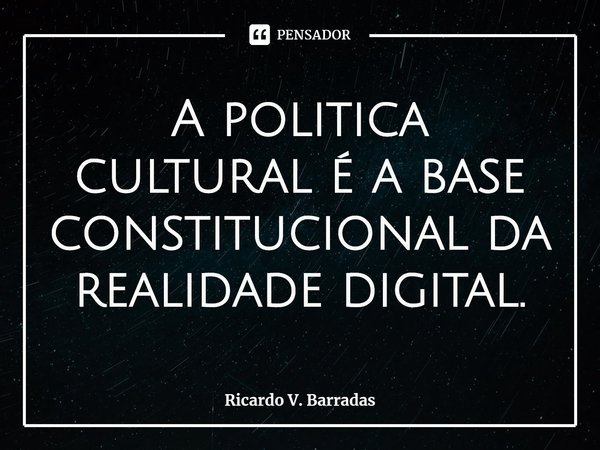 ⁠A politica cultural é a base constitucional da realidade digital.... Frase de Ricardo V. Barradas.