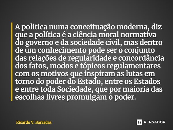 ⁠A politica numa conceituação moderna, diz que a política é a ciência moral normativa do governo e da sociedade civil, mas dentro de um conhecimento pode ser o ... Frase de Ricardo V. Barradas.