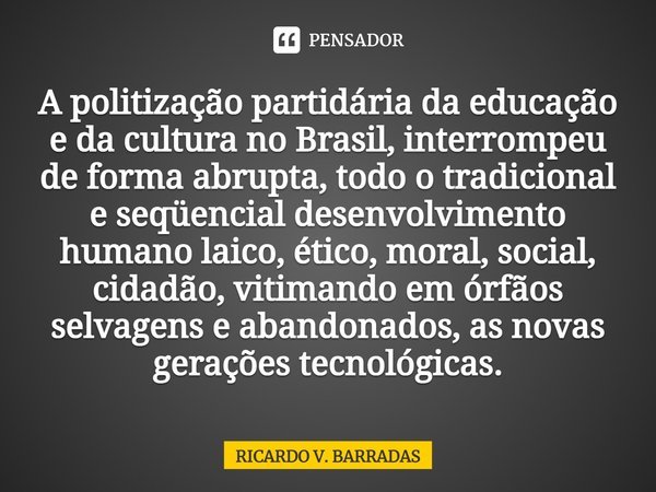 ⁠A politização partidária da educação e da cultura no Brasil, interrompeu de forma abrupta, todo o tradicional e seqüencial desenvolvimento humano laico, ético,... Frase de Ricardo V. Barradas.