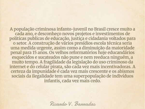 A população criminosa infanto-juvenil no Brasil cresce muito a cada ano, e desconheço novos projetos e investimentos de politicas publicas de educação, justiça ... Frase de Ricardo V. Barradas.