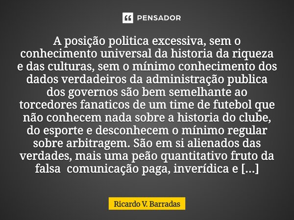 A posição politica excessiva, sem o conhecimento universal da historia da riqueza e das culturas, sem o mínimo conhecimento dos dados verdadeiros da administra... Frase de Ricardo V. Barradas.