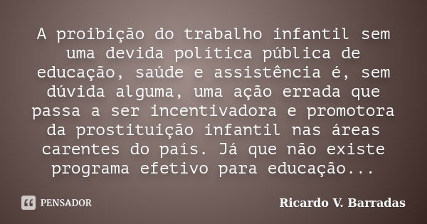 A proibição do trabalho infantil sem uma devida política pública de educação, saúde e assistência é, sem dúvida alguma, uma ação errada que passa a ser incentiv... Frase de Ricardo V. Barradas.