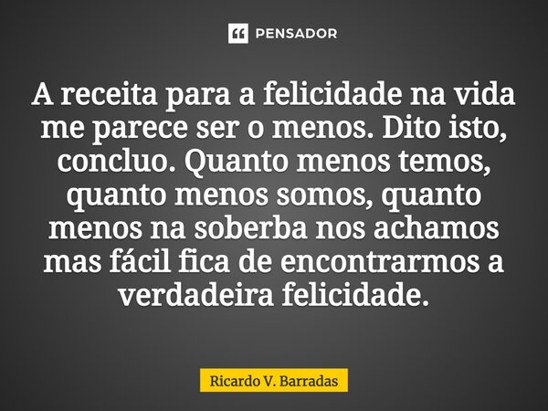 ⁠A receita para a felicidade na vida me parece ser o menos. Dito isto, concluo. Quanto menos temos, quanto menos somos, quanto menos na soberba nos achamos mas ... Frase de Ricardo V. Barradas.