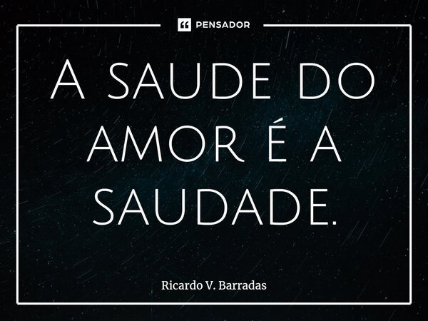 ⁠A saúde do amor é a saudade.... Frase de Ricardo V. Barradas.