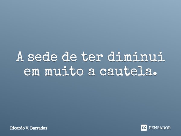 ⁠A sede de ter diminui em muito a cautela.... Frase de Ricardo V. Barradas.