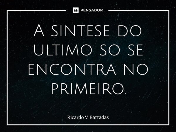 ⁠A síntese do ultimo só se encontra no primeiro.... Frase de Ricardo V. Barradas.