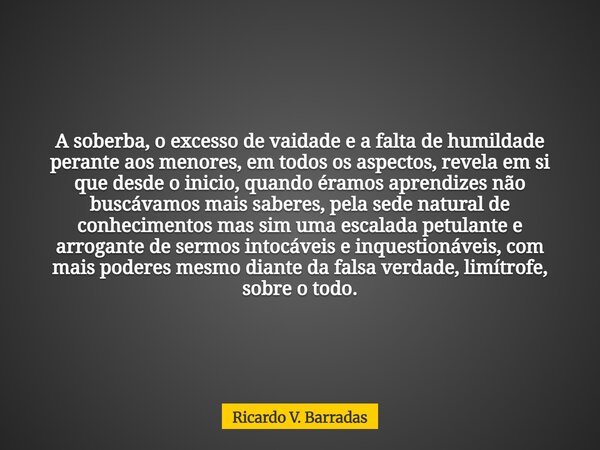 A soberba, o excesso de vaidade e a falta de humildade perante aos menores, em todos os aspectos, revela em si que desde o inicio, quando éramos aprendizes não ... Frase de Ricardo V. Barradas.