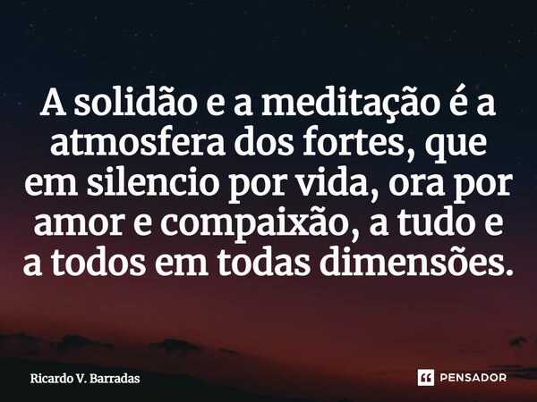 ⁠A solidão e a meditação é a atmosfera dos fortes, que em silencio por vida, ora por amor e compaixão, a tudo e a todos em todas dimensões.... Frase de Ricardo V. Barradas.