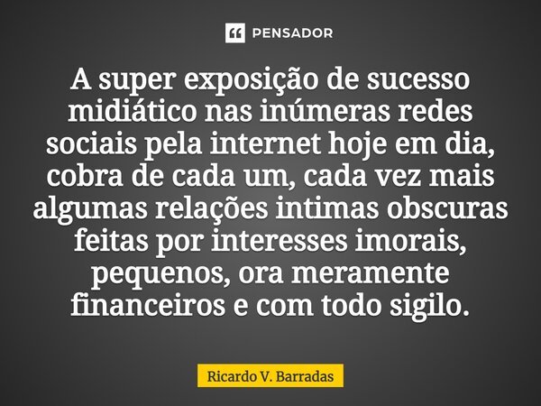 ⁠A super exposição de sucesso midiático nas inúmeras redes sociais pela internet hoje em dia, cobra de cada um, cada vez mais algumas relações intimas obscuras ... Frase de Ricardo V. Barradas.