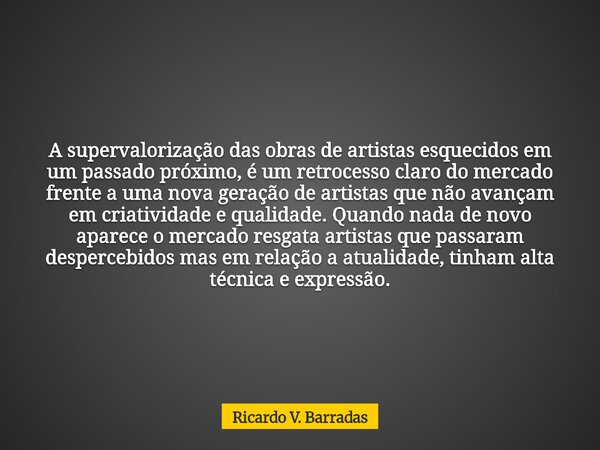 A supervalorização das obras de artistas esquecidos em um passado próximo, é um retrocesso claro do mercado frente a uma nova geração de artistas que não avança... Frase de Ricardo V. Barradas.