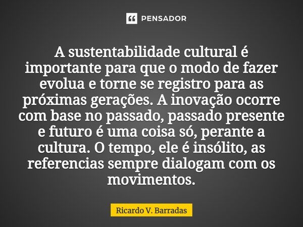 ⁠A sustentabilidade cultural é importante para que o modo de fazer evolua e torne se registro para as próximas gerações. A inovação ocorre com base no passado, ... Frase de Ricardo V. Barradas.