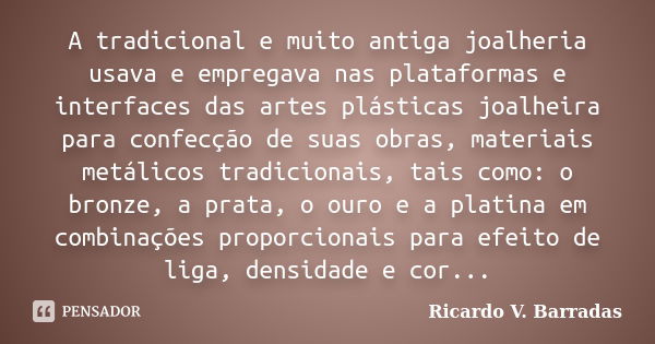 A tradicional e muito antiga joalheria usava e empregava nas plataformas e interfaces das artes plásticas joalheira para confecção de suas obras, materiais metá... Frase de Ricardo V. Barradas.