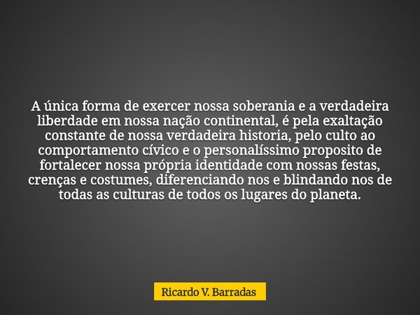 A única forma de exercer nossa soberania e a verdadeira liberdade em nossa nação continental, é pela exaltação constante de nossa verdadeira historia, pelo cult... Frase de Ricardo V. Barradas.