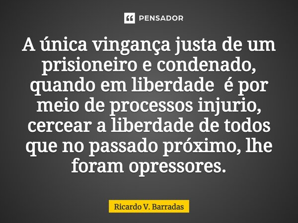 ⁠A única vingança justa de um prisioneiro e condenado, quando em liberdade é por meio de processos injurio, cercear a liberdade de todos que no passado próximo,... Frase de Ricardo V. Barradas.