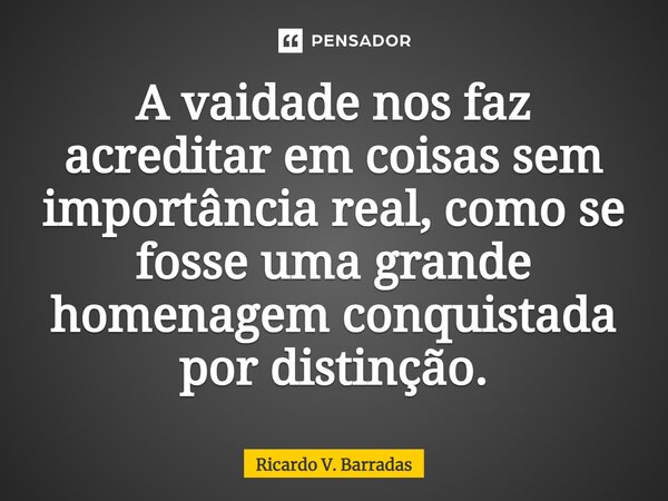 ⁠A vaidade nos faz acreditar em coisas sem importância real, como se fosse uma grande homenagem conquistada por distinção.... Frase de Ricardo V. Barradas.