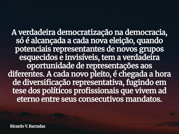 A verdadeira democratização na democracia, só é alcançada a cada nova eleição, quando potenciais representantes de novos grupos esquecidos e invisíveis, tem a v... Frase de Ricardo V. Barradas.