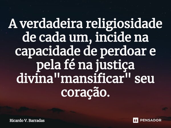 ⁠A verdadeira religiosidade de cada um, incide na capacidade de perdoar e pela fé na justiça divina "mansificar" seu coração.... Frase de Ricardo V. Barradas.