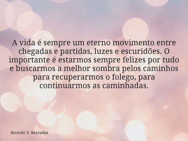 A vida é sempre um eterno movimento entre chegadas e partidas, luzes e escuridões. O importante é estarmos sempre felizes por tudo e buscarmos a melhor sombra p... Frase de Ricardo V. Barradas.
