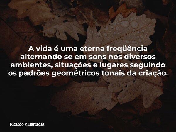 A vida é uma eterna freqüência alternando se em sons nos diversos ambientes, situações e lugares seguindo os padrões geométricos tonais da criação.... Frase de Ricardo V. Barradas.