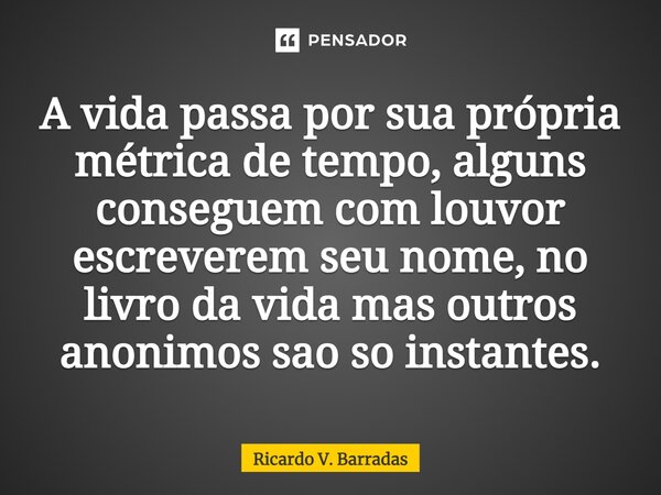 ⁠A vida passa por sua própria métrica de tempo, alguns conseguem com louvor escreverem seu nome, no livro da vida mas outros anônimos são só instantes.... Frase de Ricardo V. Barradas.