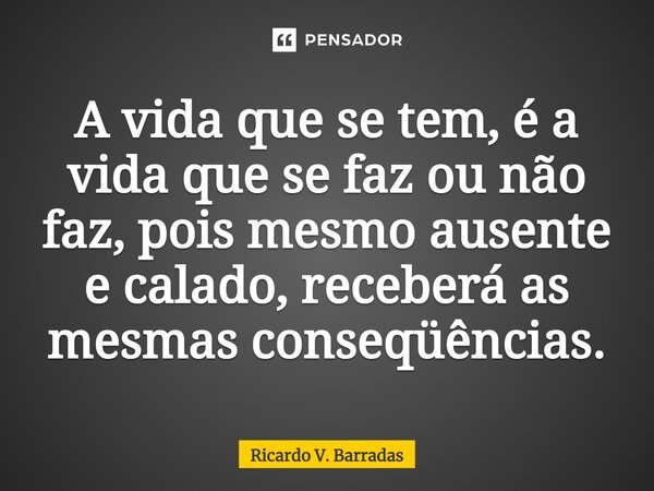 ⁠A vida que se tem, é a vida que se faz ou não faz, pois mesmo ausente e calado, receberá as mesmas conseqüências.... Frase de Ricardo V. Barradas.