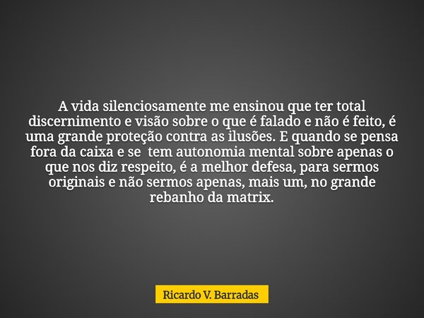 A vida silenciosamente me ensinou que ter total discernimento e visão sobre o que é falado e não é feito, é uma grande proteção contra as ilusões. E quando se p... Frase de Ricardo V. Barradas.