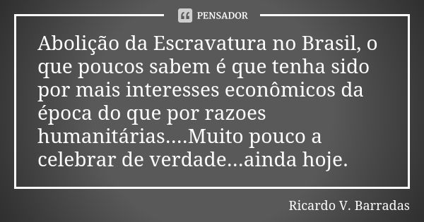 Abolição da Escravatura no Brasil, o que poucos sabem é que tenha sido por mais interesses econômicos da época do que por razoes humanitárias....Muito pouco a c... Frase de RICARDO V. BARRADAS.