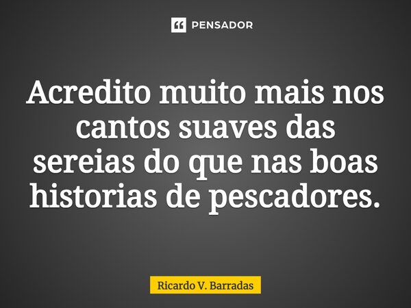 ⁠Acredito muito mais nos cantos suaves das sereias do que nas boas historias de pescadores.... Frase de Ricardo V. Barradas.