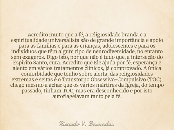 Acredito muito que a fé, a religiosidade branda e a espiritualidade universalista são de grande importância e apoio para as famílias e para as crianças, adolesc... Frase de Ricardo V. Barradas.